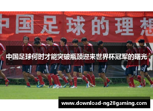 中国足球何时才能突破瓶颈迎来世界杯冠军的曙光