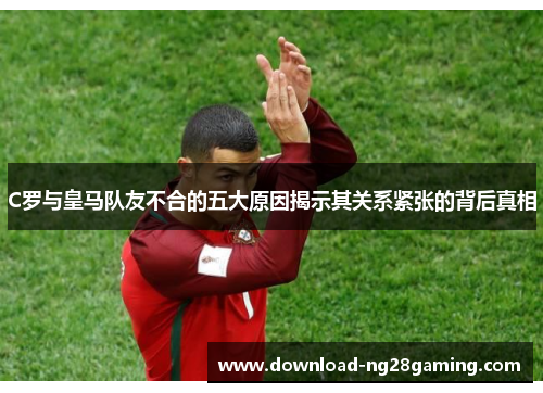 C罗与皇马队友不合的五大原因揭示其关系紧张的背后真相