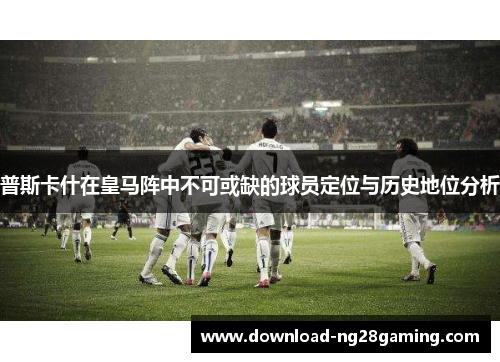 普斯卡什在皇马阵中不可或缺的球员定位与历史地位分析 普斯卡什在皇马阵中不可或缺的球员定位与历史地位分析