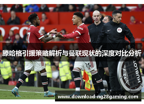 滕哈格引援策略解析与曼联现状的深度对比分析