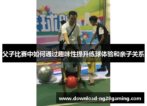 父子比赛中如何通过趣味性提升练球体验和亲子关系