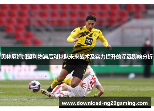 贝林厄姆加盟利物浦后对球队未来战术及实力提升的深远影响分析 贝林厄姆加盟利物浦后对球队未来战术及实力提升的深远影响分析