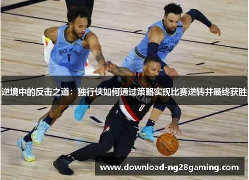 逆境中的反击之道:独行侠如何通过策略实现比赛逆转并最终获胜 逆境中的反击之道:独行侠如何通过策略实现比赛逆转并最终获胜