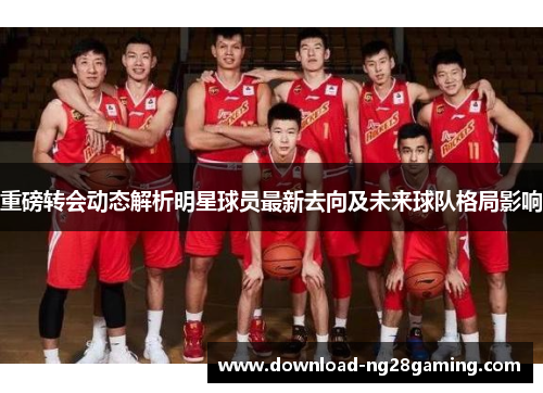 重磅转会动态解析明星球员最新去向及未来球队格局影响 重磅转会动态解析明星球员最新去向及未来球队格局影响