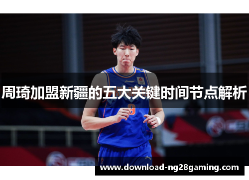 周琦加盟新疆的五大关键时间节点解析 周琦加盟新疆的五大关键时间节点解析