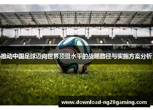 推动中国足球迈向世界顶级水平的战略路径与实施方案分析 推动中国足球迈向世界顶级水平的战略路径与实施方案分析