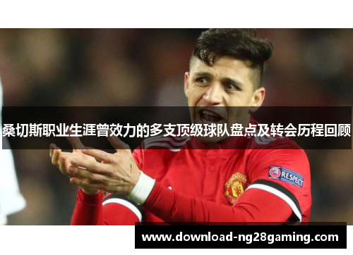 桑切斯职业生涯曾效力的多支顶级球队盘点及转会历程回顾 桑切斯职业生涯曾效力的多支顶级球队盘点及转会历程回顾