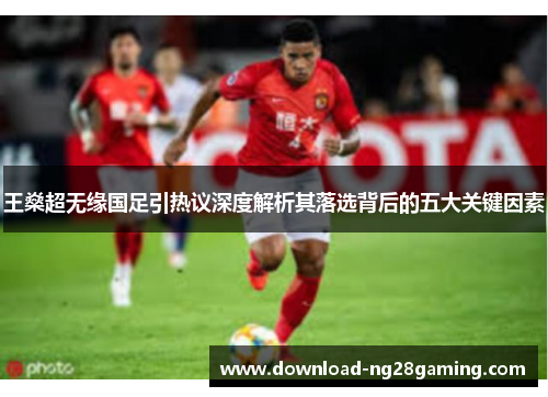 王燊超无缘国足引热议深度解析其落选背后的五大关键因素 王燊超无缘国足引热议深度解析其落选背后的五大关键因素