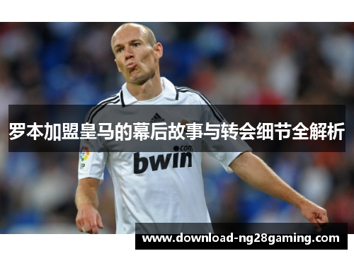 罗本加盟皇马的幕后故事与转会细节全解析 罗本加盟皇马的幕后故事与转会细节全解析