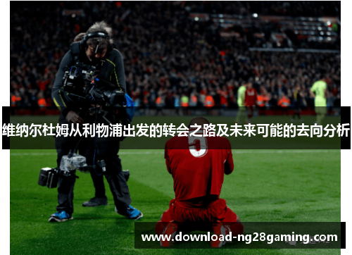 维纳尔杜姆从利物浦出发的转会之路及未来可能的去向分析 维纳尔杜姆从利物浦出发的转会之路及未来可能的去向分析