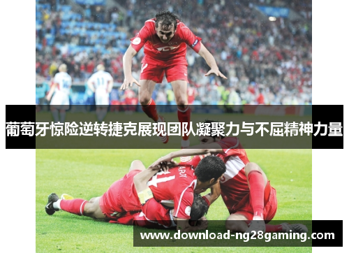 葡萄牙惊险逆转捷克展现团队凝聚力与不屈精神力量