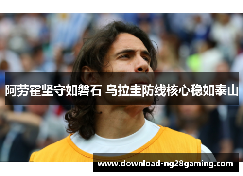 阿劳霍坚守如磐石 乌拉圭防线核心稳如泰山 阿劳霍坚守如磐石 乌拉圭防线核心稳如泰山