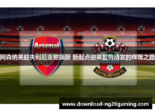 阿森纳英超失利后重整旗鼓 新起点迎来蓄势待发的辉煌之路