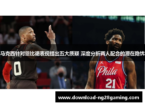 马克西针对恩比德表现提出五大质疑 深度分析两人配合的潜在隐忧