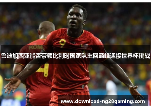 鲁迪加西亚能否带领比利时国家队重回巅峰迎接世界杯挑战