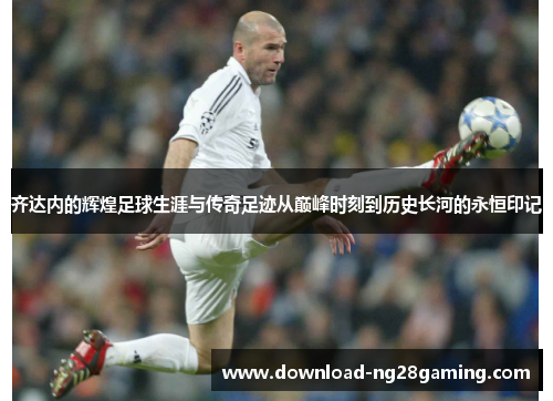 齐达内的辉煌足球生涯与传奇足迹从巅峰时刻到历史长河的永恒印记