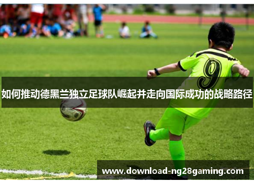 如何推动德黑兰独立足球队崛起并走向国际成功的战略路径 如何推动德黑兰独立足球队崛起并走向国际成功的战略路径