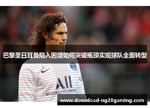 巴黎圣日耳曼陷入困境如何突破瓶颈实现球队全面转型