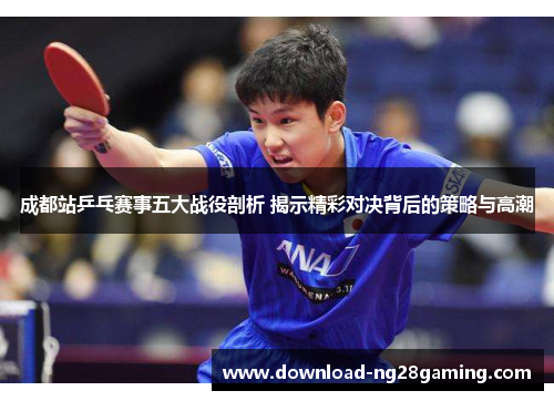 成都站乒乓赛事五大战役剖析 揭示精彩对决背后的策略与高潮