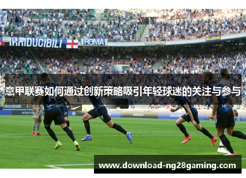 意甲联赛如何通过创新策略吸引年轻球迷的关注与参与