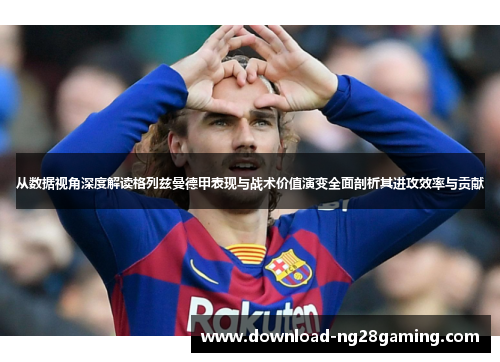 从数据视角深度解读格列兹曼德甲表现与战术价值演变全面剖析其进攻效率与贡献