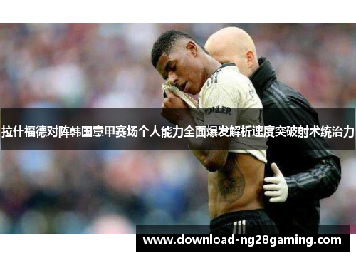 拉什福德对阵韩国意甲赛场个人能力全面爆发解析速度突破射术统治力