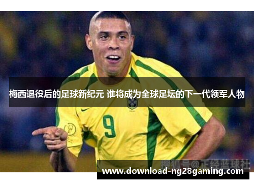 梅西退役后的足球新纪元 谁将成为全球足坛的下一代领军人物