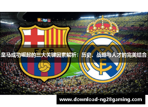 皇马成功崛起的三大关键因素解析:历史、战略与人才的完美结合 皇马成功崛起的三大关键因素解析:历史、战略与人才的完美结合