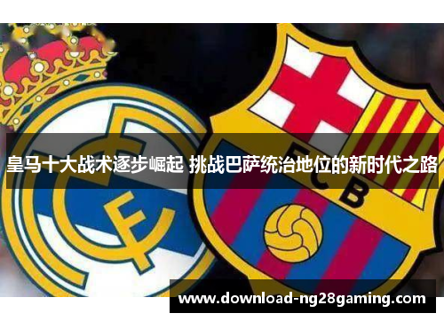 皇马十大战术逐步崛起 挑战巴萨统治地位的新时代之路 皇马十大战术逐步崛起 挑战巴萨统治地位的新时代之路