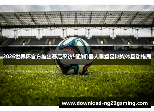 2026世界杯官方推出赛后采访辅助机器人重塑足球媒体互动格局