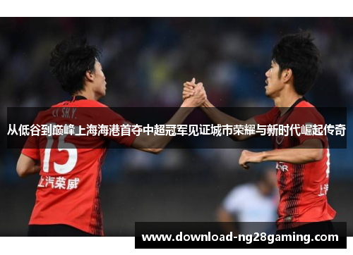 从低谷到巅峰上海海港首夺中超冠军见证城市荣耀与新时代崛起传奇 从低谷到巅峰上海海港首夺中超冠军见证城市荣耀与新时代崛起传奇