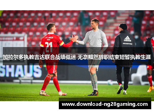 加拉尔多执教吉达联合战绩低迷 无奈黯然辞职结束短暂执教生涯 加拉尔多执教吉达联合战绩低迷 无奈黯然辞职结束短暂执教生涯