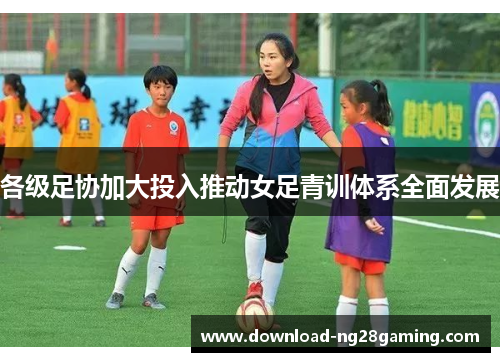 各级足协加大投入推动女足青训体系全面发展