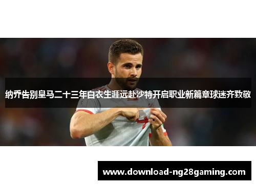 纳乔告别皇马二十三年白衣生涯远赴沙特开启职业新篇章球迷齐致敬 纳乔告别皇马二十三年白衣生涯远赴沙特开启职业新篇章球迷齐致敬
