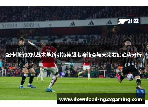 纽卡斯尔联队战术革新引领英超潮流转变与未来发展趋势分析