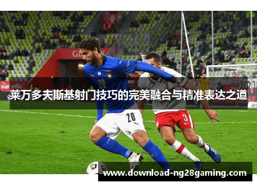 莱万多夫斯基射门技巧的完美融合与精准表达之道