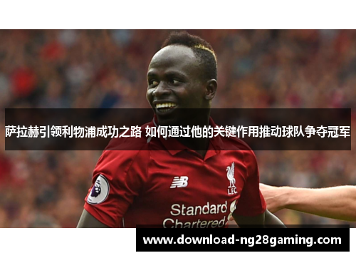 萨拉赫引领利物浦成功之路 如何通过他的关键作用推动球队争夺冠军