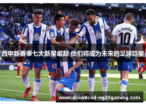 西甲新赛季七大新星崛起 他们将成为未来的足球巨星
