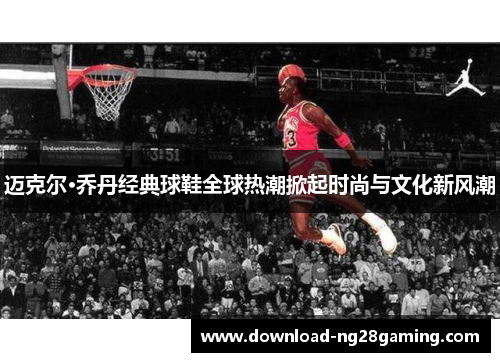 迈克尔·乔丹经典球鞋全球热潮掀起时尚与文化新风潮