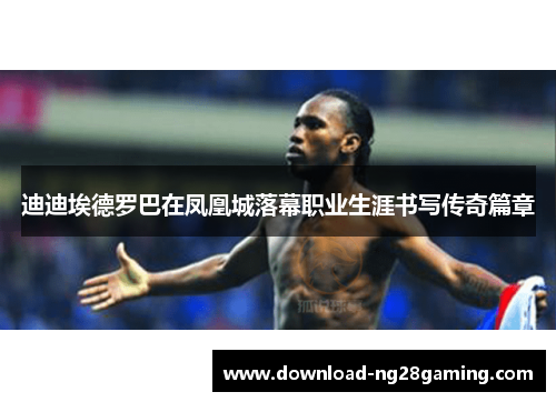 迪迪埃德罗巴在凤凰城落幕职业生涯书写传奇篇章