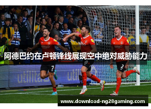 阿德巴约在卢顿锋线展现空中绝对威胁能力