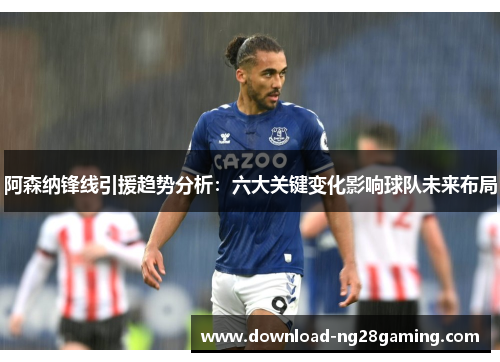 阿森纳锋线引援趋势分析：六大关键变化影响球队未来布局