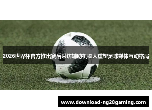 2026世界杯官方推出赛后采访辅助机器人重塑足球媒体互动格局 2026世界杯官方推出赛后采访辅助机器人重塑足球媒体互动格局