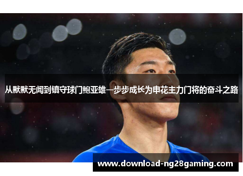 从默默无闻到镇守球门鲍亚雄一步步成长为申花主力门将的奋斗之路