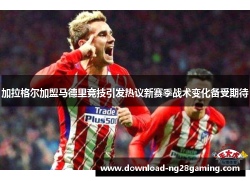 加拉格尔加盟马德里竞技引发热议新赛季战术变化备受期待 加拉格尔加盟马德里竞技引发热议新赛季战术变化备受期待