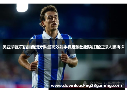 奥亚萨瓦尔仍是西班牙队最高效射手稳定输出继续扛起进球大旗再次
