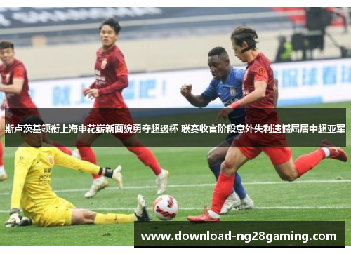 斯卢茨基领衔上海申花崭新面貌勇夺超级杯 联赛收官阶段意外失利遗憾屈居中超亚军 斯卢茨基领衔上海申花崭新面貌勇夺超级杯 联赛收官阶段意外失利遗憾屈居中超亚军